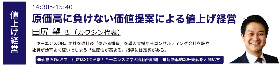 原価高に負けない価値提案による値上げ経営 田尻 望氏（カクシン 代表） ●価格20％↗で、利益は200％増！キーエンスに学ぶ高価格戦略　●超効率的な販売戦略と闘い方