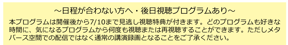 本プログラムは開催後から7/10まで見逃し視聴特典が付きます。どのプログラムも
好きな時間に、気になるプログラムから何度も視聴または再視聴することができます。
ただしメタバース空間での配信ではなく通常の講演録画となることをご了承ください。