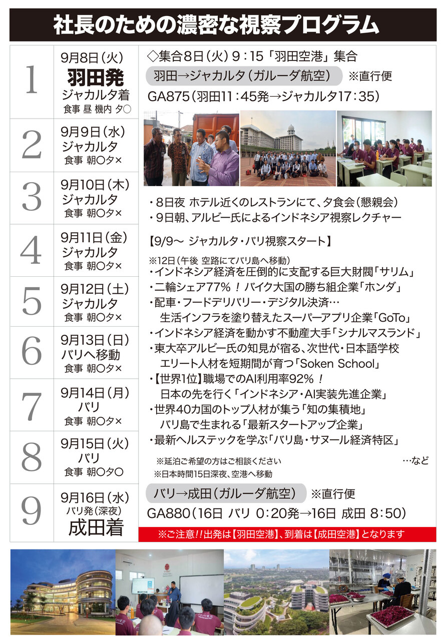 1 9月8日(火) 羽田発 ジャカルタ着 食事 昼 機内 夕○ ◇集合 8日(火)9:15 「羽田空港」集合 羽田→ジャカルタ(ガルーダ航空) ※直行便 GA875(羽田 11:45発 → ジャカルタ 17:35) 2 9月9日(水) ジャカルタ 食事 朝○ 夕× ・8日夜 ホテル近くのレストランにて、夕食会(懇親会) ・9日朝、アルビー氏によるインドネシア視察レクチャー 【9/9〜 ジャカルタ・バリ視察スタート】 3 9月10日(木) ジャカルタ 食事 朝○ 夕× ※12日(午後 空路にてバリ島へ移動) ・インドネシア経済を圧倒的に支配する巨大財閥「サリム」 ・二輪シェア77%!バイク大国の勝ち組企業「ホンダ」 ・配車・フードデリバリー・デジタル決済… 生活インフラを塗り替えたスーパーアプリ企業「GoTo」 4 9月11日(金) ジャカルタ 食事 朝○ 夕× ・インドネシア経済を動かす不動産大手「シナルマスランド」 ・東大卒アルビー氏の知見が宿る、次世代・日本語学校 エリート人材を短期間が育つ「Soken School」 ・【世界1位】職場でのAI利用率92%! 日本の先を行く「インドネシア・AI実装先進企業」 5 9月12日(土) ジャカルタ 食事 朝○ 夕× ・世界40カ国のトップ人材が集う「知の集積地」 バリ島で生まれる「最新スタートアップ企業」 ・最新ヘルステックを学ぶ「バリ島・サヌール経済特区」 6 9月13日(日) バリへ移動 食事 朝○ 夕× 7 9月14日(月) バリ 食事 朝○ 夕× 8 9月15日(火) バリ 食事 朝○ 夕○ ※延泊ご希望の方はご相談ください …など ※日本時間15日深夜、空港へ移動 9 9月16日(水) バリ発(深夜) 成田着 バリ→成田(ガルーダ航空) ※直行便 GA880(16日 バリ 0:20発 → 16日 成田 8:50) ※ご注意!! 出発は【羽田空港】、到着は【成田空港】となります