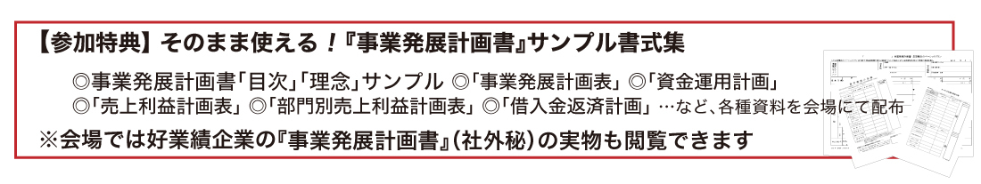 【参加特典】 そのまま使える!『事業発展計画書』基本書式データ◎『事業発展計画書』フォーマット ◎経営環境鳥瞰シート ◎市場環境予測シート◎経営現状確認シート ◎ビジョンシナリオシート ◎長期繁栄のベーシックプランなど、各種資料をダウンロードいただけます(当日会場にてご案内)